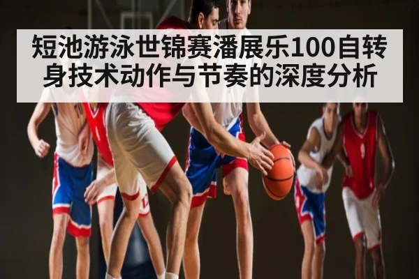 短池游泳世锦赛潘展乐100自转身技术动作与节奏的深度分析