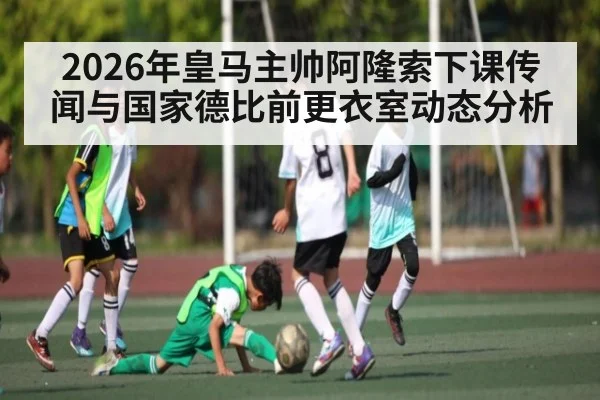 2026年皇马主帅阿隆索下课传闻与国家德比前更衣室动态分析