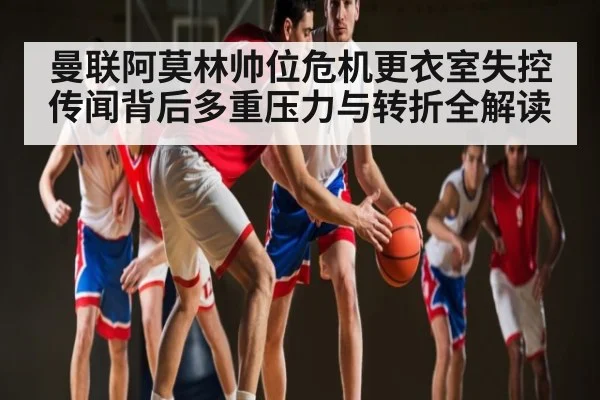 曼联阿莫林帅位危机更衣室失控传闻背后多重压力与转折全解读