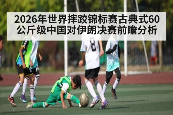 2026年世界摔跤锦标赛古典式60公斤级中国对伊朗决赛前瞻分析